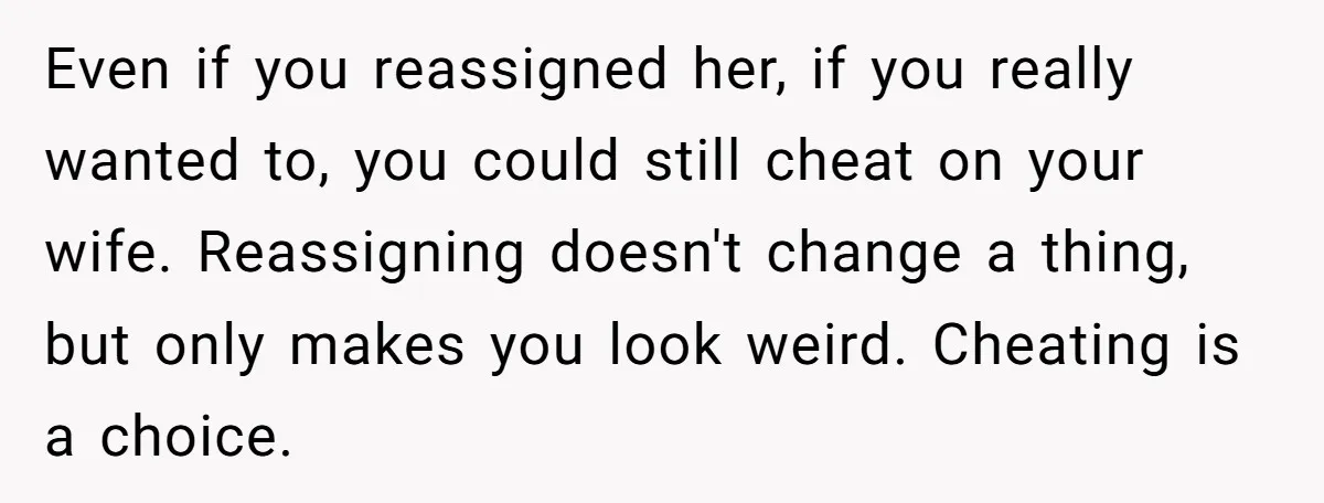Even if you reassigned her, if you really wanted to, you could still cheat on your wife. Reassigning doesn't change a thing, but only makes you look weird. Cheating is...