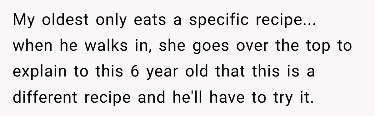 My oldest only eats a specific recipe... when he walks in, she goes over the top to explain to this 6 year old that this is a different recipe and...