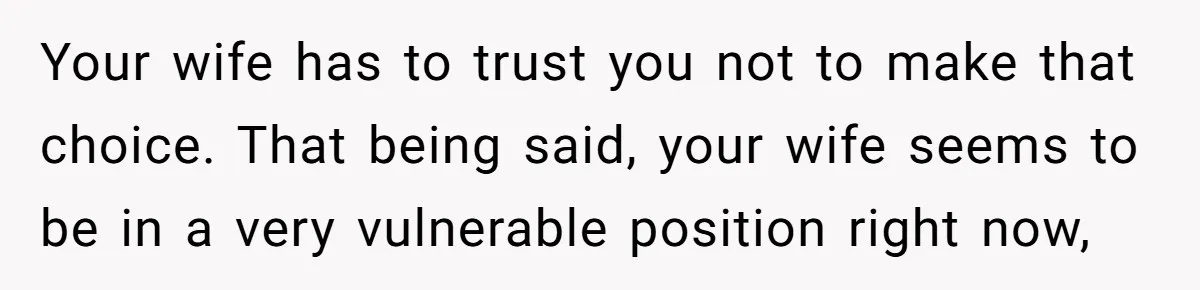 Your wife has to trust you not to make that choice. That being said, your wife seems to be in a very vulnerable position right now,