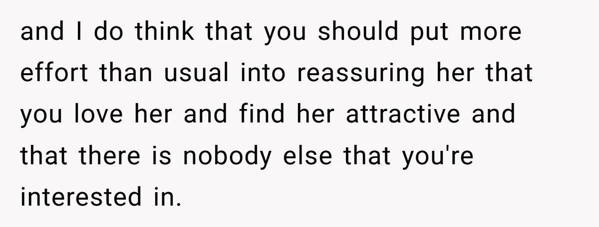 and I do think that you should put more effort than usual into reassuring her that you love her and find her attractive and that there is nobody else that...