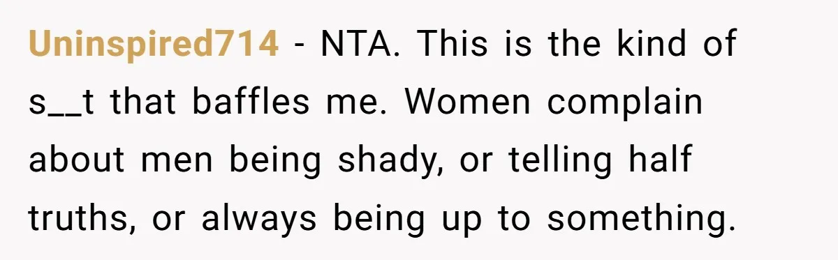 Uninspired714 − NTA. This is the kind of s__t that baffles me. Women complain about men being shady, or telling half truths, or always being up to something.