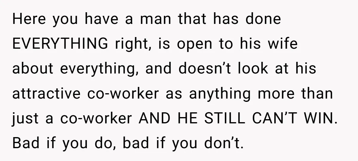 Here you have a man that has done EVERYTHING right, is open to his wife about everything, and doesn’t look at his attractive co-worker as anything more than just a...