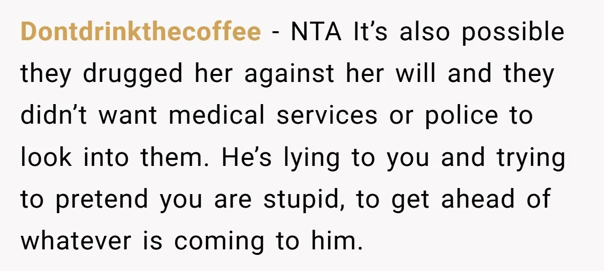 Dontdrinkthecoffee − NTA It’s also possible they drugged her against her will and they didn’t want medical services or police to look into them. He’s lying to you and trying...