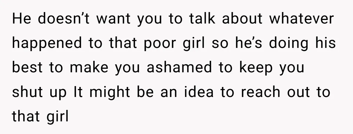 He doesn’t want you to talk about whatever happened to that poor girl so he’s doing his best to make you ashamed to keep you shut up It might be...