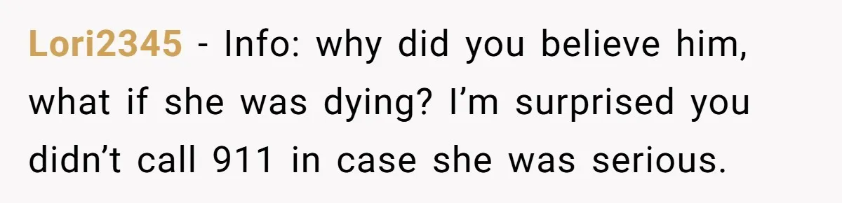 Lori2345 − Info: why did you believe him, what if she was dying? I’m surprised you didn’t call 911 in case she was serious.