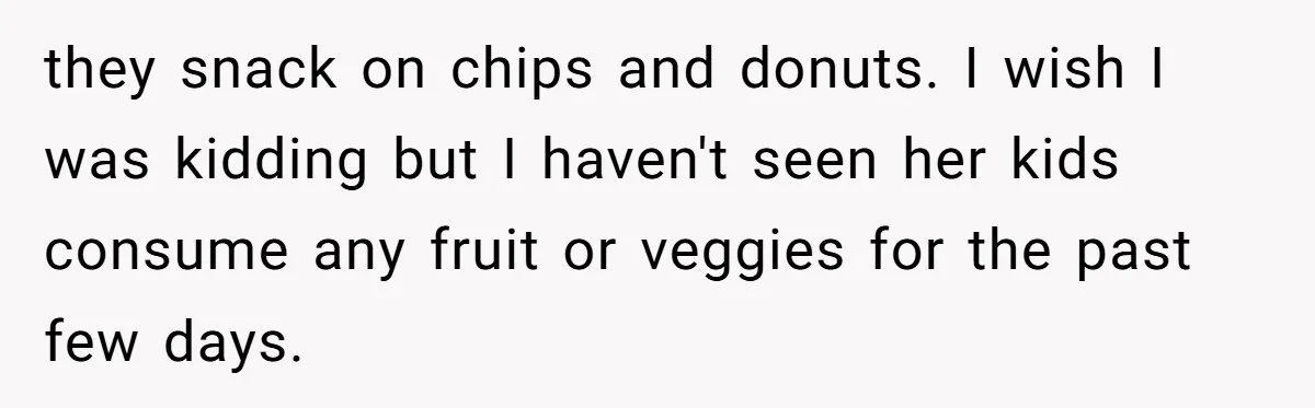 they snack on chips and donuts. I wish I was kidding but I haven't seen her kids consume any fruit or veggies for the past few days.