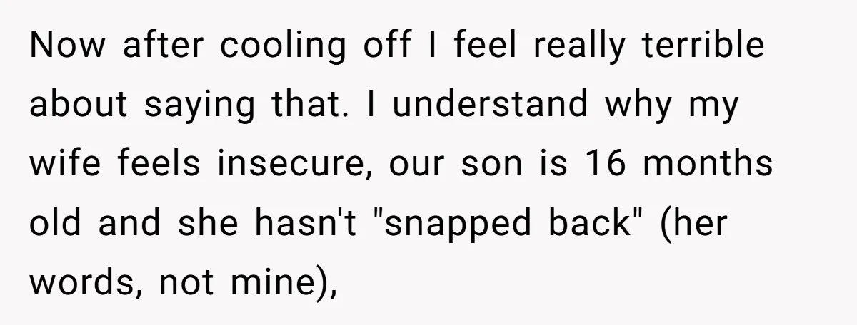 Now after cooling off I feel really terrible about saying that. I understand why my wife feels insecure, our son is 16 months old and she hasn't "snapped back" (her...