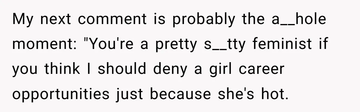 My next comment is probably the a__hole moment: "You're a pretty s__tty feminist if you think I should deny a girl career opportunities just because she's hot.