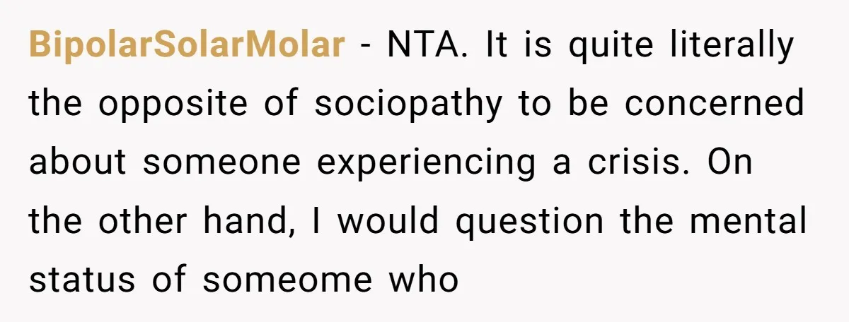 BipolarSolarMolar − NTA. It is quite literally the opposite of sociopathy to be concerned about someone experiencing a crisis. On the other hand, I would question the mental status of...