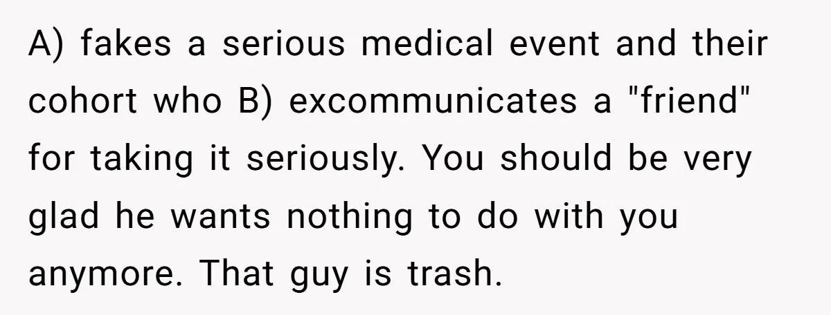 A) fakes a serious medical event and their cohort who B) excommunicates a "friend" for taking it seriously. You should be very glad he wants nothing to do with you...