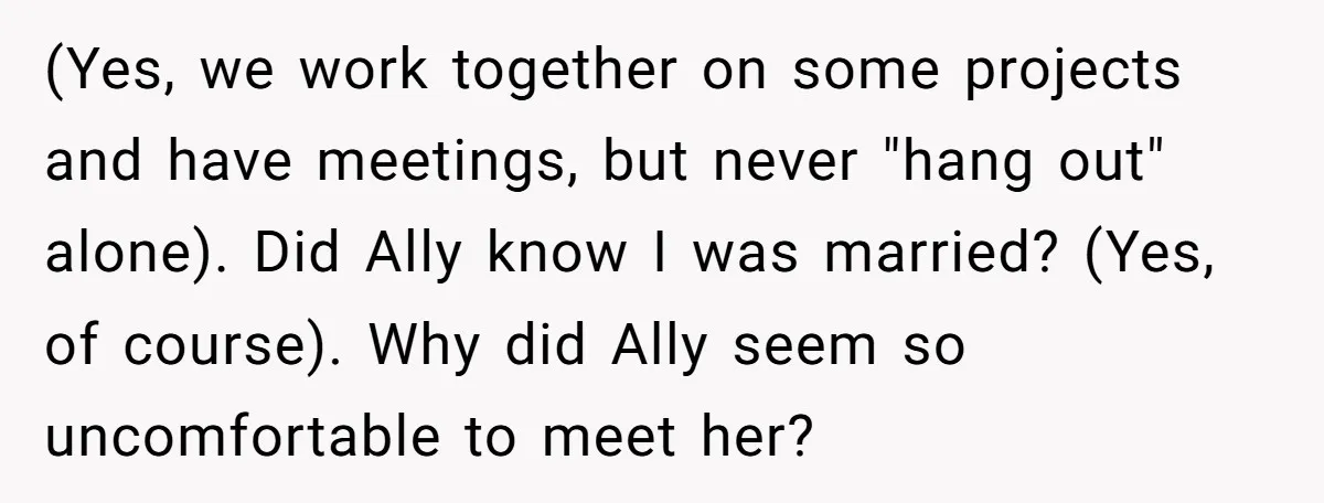 (Yes, we work together on some projects and have meetings, but never "hang out" alone). Did Ally know I was married? (Yes, of course). Why did Ally seem so uncomfortable...