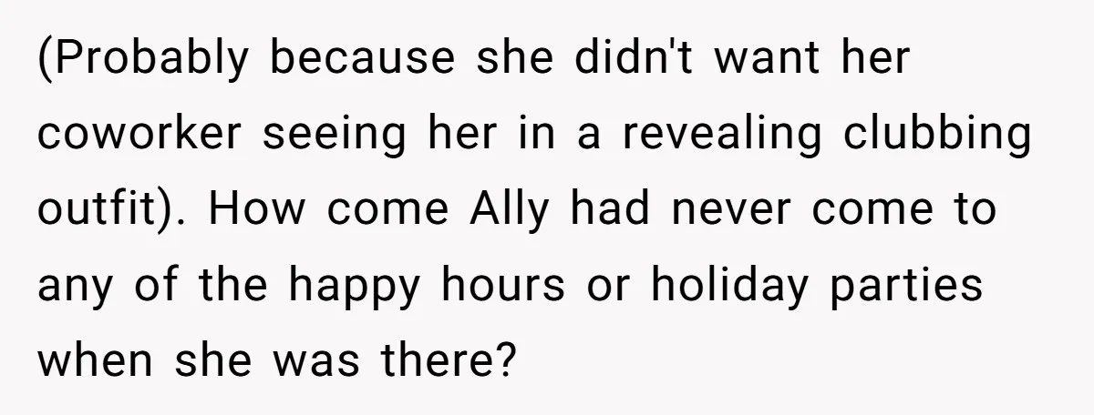 (Probably because she didn't want her coworker seeing her in a revealing clubbing outfit). How come Ally had never come to any of the happy hours or holiday parties when...