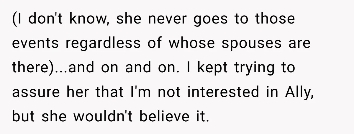 (I don't know, she never goes to those events regardless of whose spouses are there)...and on and on. I kept trying to assure her that I'm not interested in Ally,...