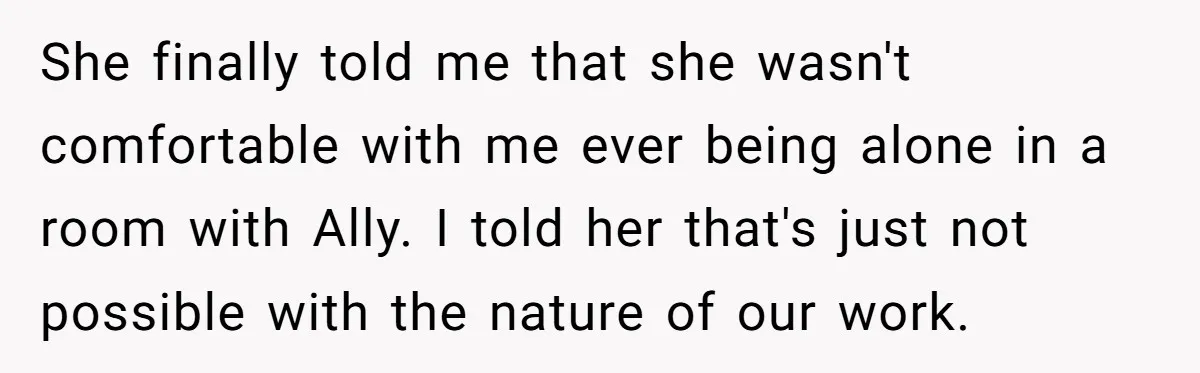She finally told me that she wasn't comfortable with me ever being alone in a room with Ally. I told her that's just not possible with the nature of our...