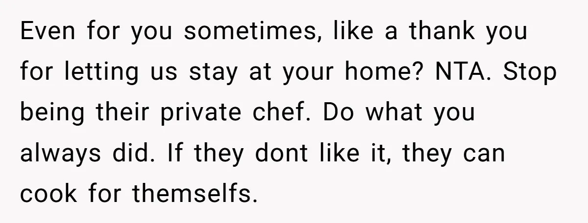 Even for you sometimes, like a thank you for letting us stay at your home? NTA. Stop being their private chef. Do what you always did. If they dont like...