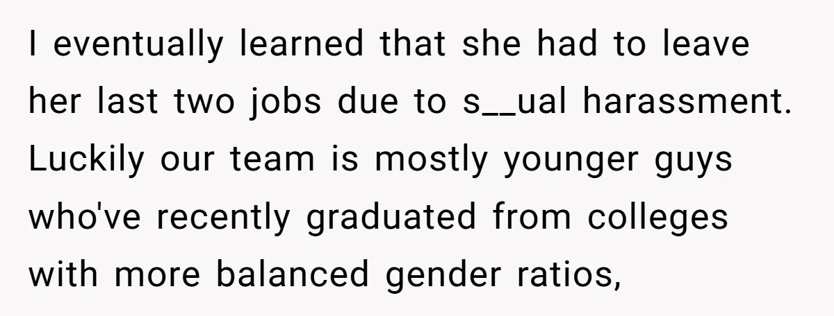 I eventually learned that she had to leave her last two jobs due to s__ual harassment. Luckily our team is mostly younger guys who've recently graduated from colleges with more...