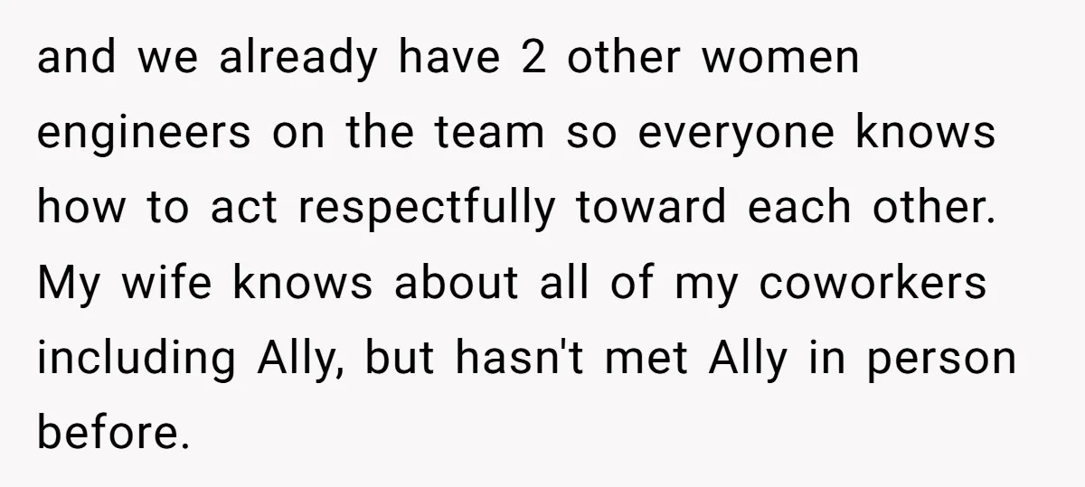 and we already have 2 other women engineers on the team so everyone knows how to act respectfully toward each other. My wife knows about all of my coworkers including...