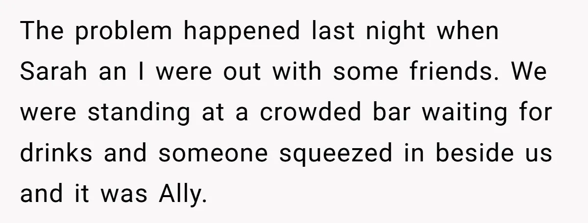 The problem happened last night when Sarah an I were out with some friends. We were standing at a crowded bar waiting for drinks and someone squeezed in beside us...