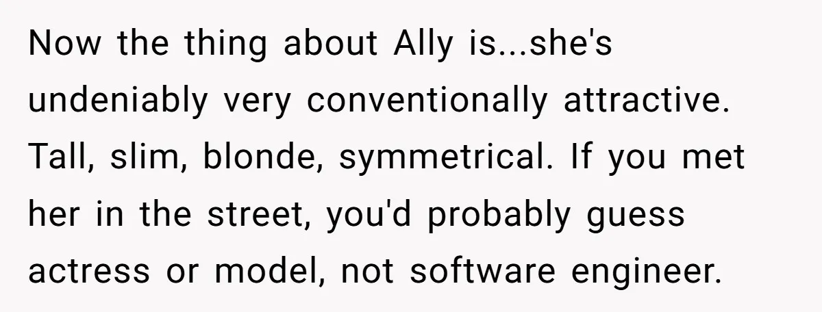 Now the thing about Ally is...she's undeniably very conventionally attractive. Tall, slim, blonde, symmetrical. If you met her in the street, you'd probably guess actress or model, not software engineer.