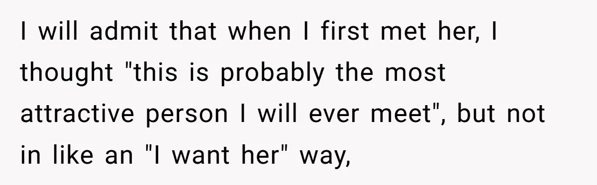 I will admit that when I first met her, I thought "this is probably the most attractive person I will ever meet", but not in like an "I want her"...