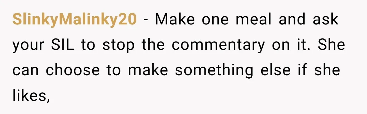 SlinkyMalinky20 − Make one meal and ask your SIL to stop the commentary on it. She can choose to make something else if she likes,