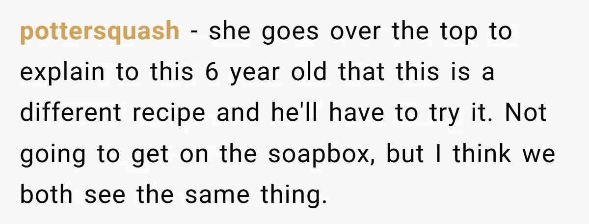 pottersquash − she goes over the top to explain to this 6 year old that this is a different recipe and he'll have to try it. Not going to get...