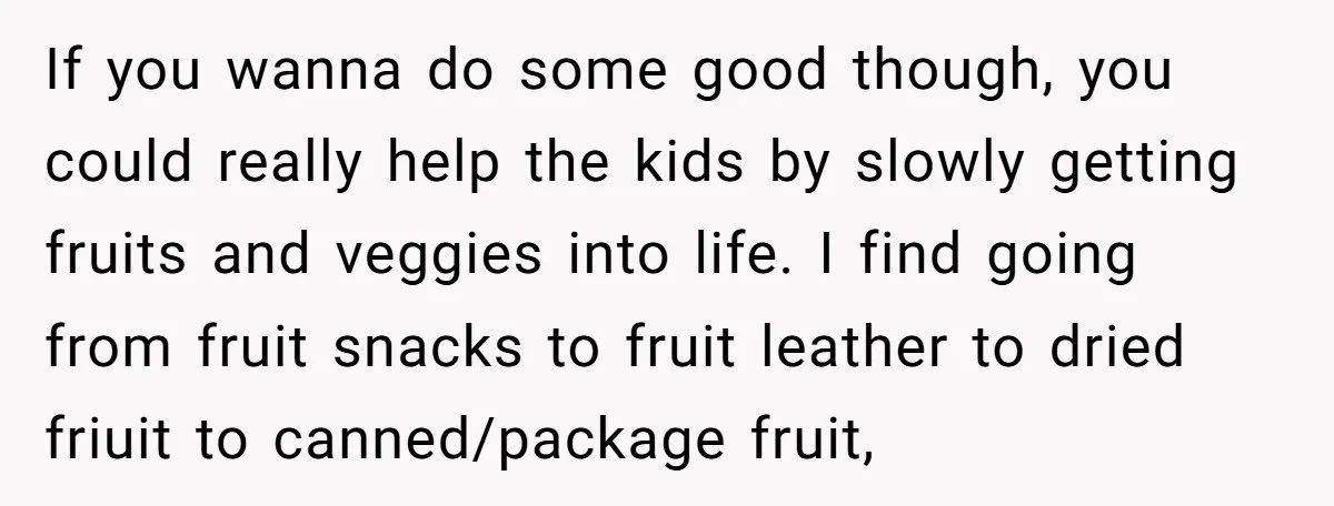 If you wanna do some good though, you could really help the kids by slowly getting fruits and veggies into life. I find going from fruit snacks to fruit leather...