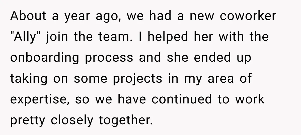 About a year ago, we had a new coworker "Ally" join the team. I helped her with the onboarding process and she ended up taking on some projects in my...
