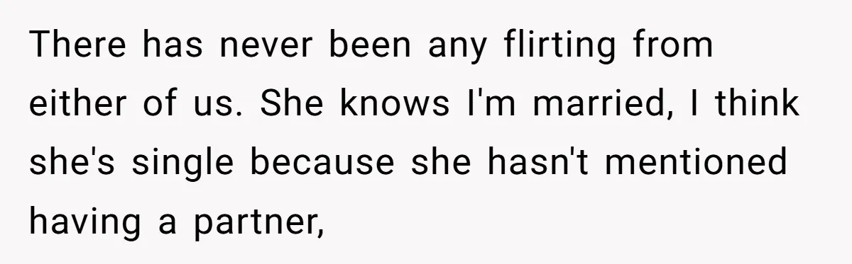 There has never been any flirting from either of us. She knows I'm married, I think she's single because she hasn't mentioned having a partner,