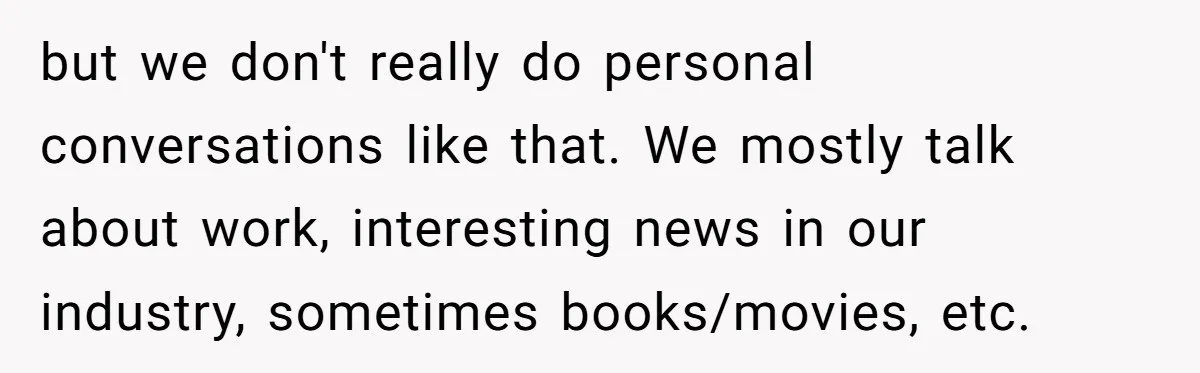but we don't really do personal conversations like that. We mostly talk about work, interesting news in our industry, sometimes books/movies, etc.