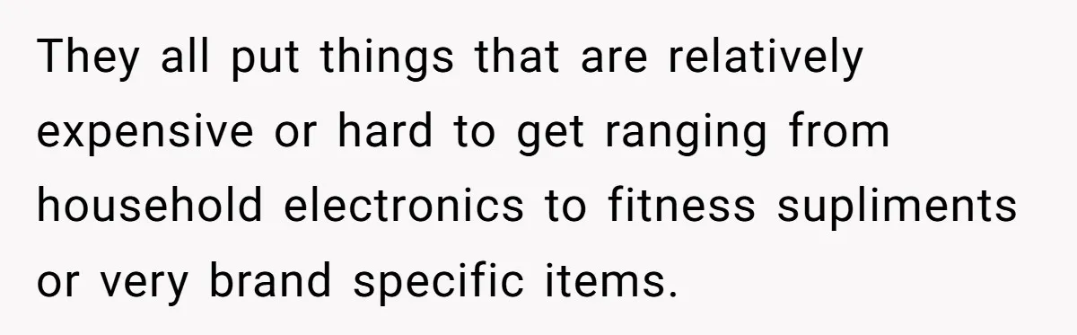 They all put things that are relatively expensive or hard to get ranging from household electronics to fitness supliments or very brand specific items.