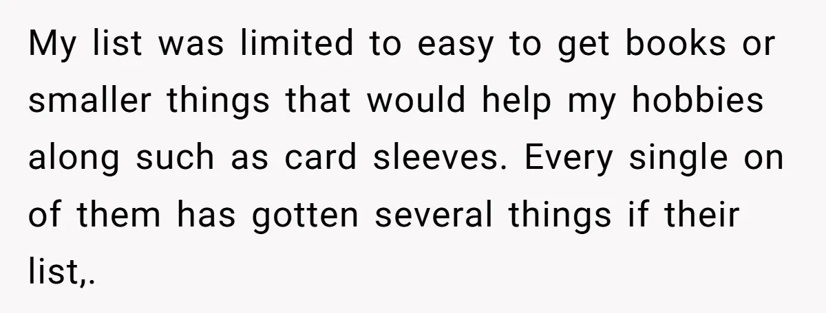 My list was limited to easy to get books or smaller things that would help my hobbies along such as card sleeves. Every single on of them has gotten several...