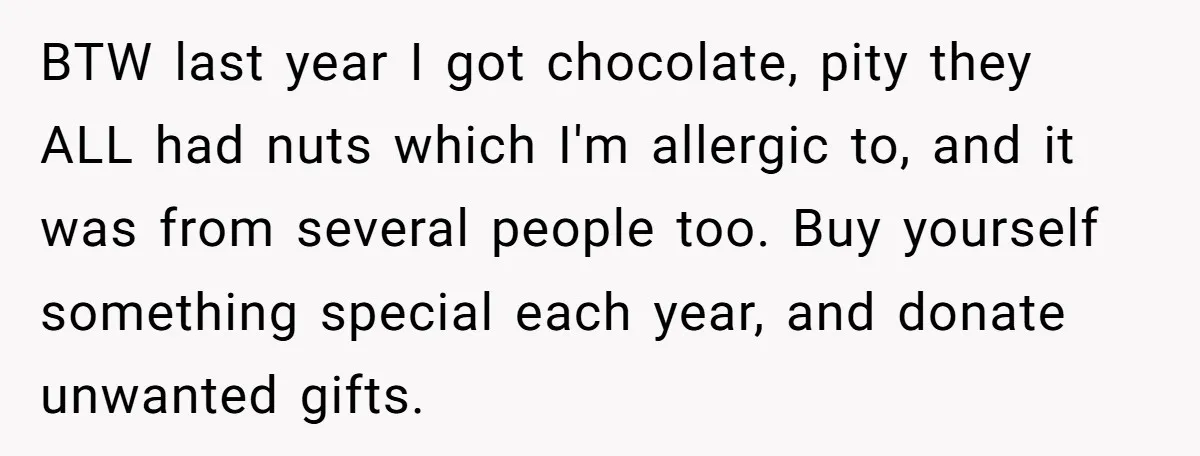 BTW last year I got chocolate, pity they ALL had nuts which I'm allergic to, and it was from several people too. Buy yourself something special each year, and donate...