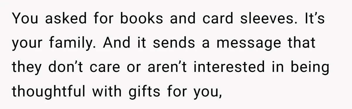 You asked for books and card sleeves. It’s your family. And it sends a message that they don’t care or aren’t interested in being thoughtful with gifts for you,