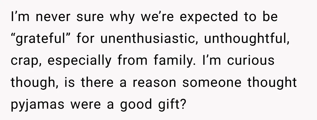 I’m never sure why we’re expected to be “grateful” for unenthusiastic, unthoughtful, crap, especially from family. I’m curious though, is there a reason someone thought pyjamas were a good gift?