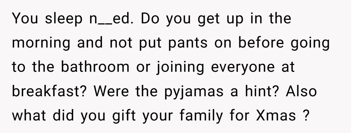 You sleep n__ed. Do you get up in the morning and not put pants on before going to the bathroom or joining everyone at breakfast? Were the pyjamas a hint?...