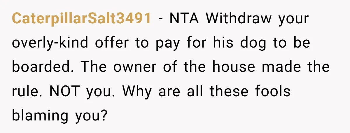 CaterpillarSalt3491 − NTA Withdraw your overly-kind offer to pay for his dog to be boarded. The owner of the house made the rule. NOT you. Why are all these fools...
