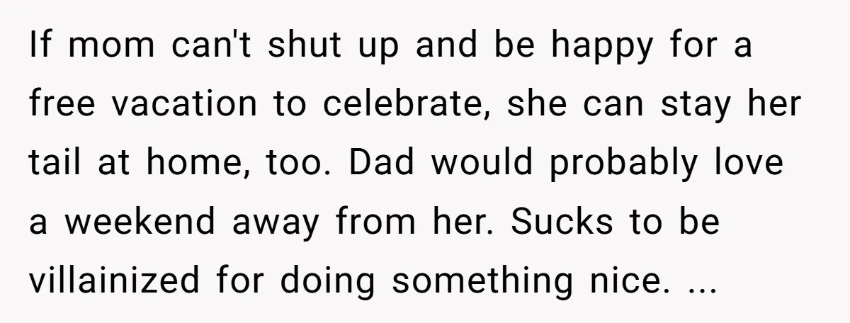 If mom can't shut up and be happy for a free vacation to celebrate, she can stay her tail at home, too. Dad would probably love a weekend away from...