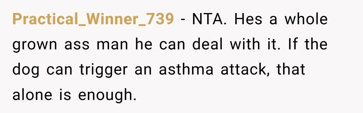 Practical_Winner_739 − NTA. Hes a whole grown ass man he can deal with it. If the dog can trigger an asthma attack, that alone is enough.