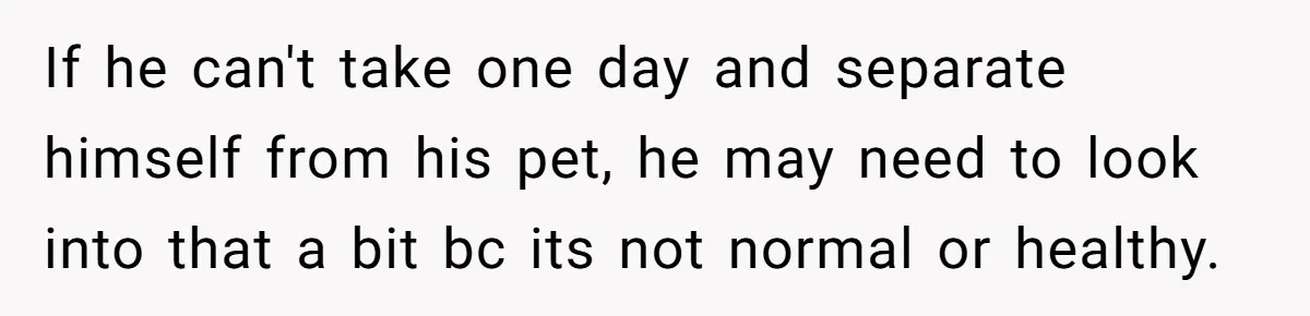 If he can't take one day and separate himself from his pet, he may need to look into that a bit bc its not normal or healthy.
