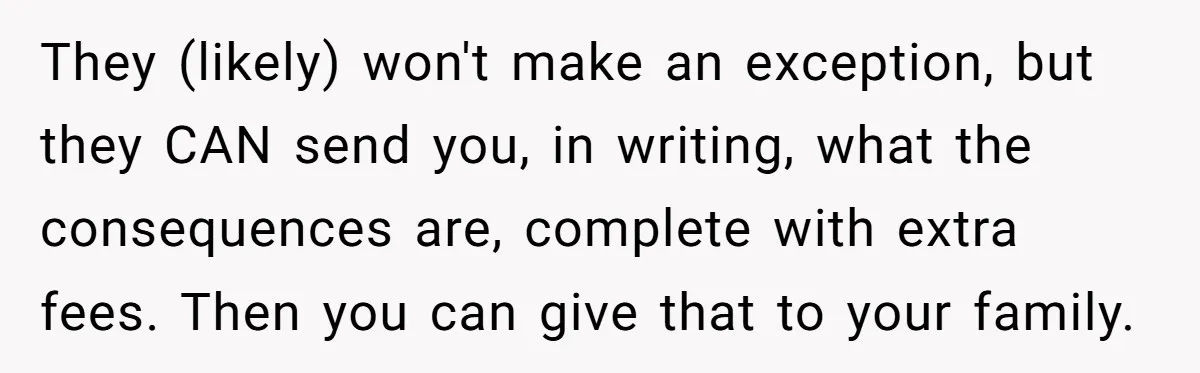 They (likely) won't make an exception, but they CAN send you, in writing, what the consequences are, complete with extra fees. Then you can give that to your family.