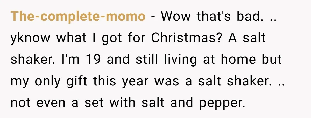 The-complete-momo − Wow that's bad. .. yknow what I got for Christmas? A salt shaker. I'm 19 and still living at home but my only gift this year was a...