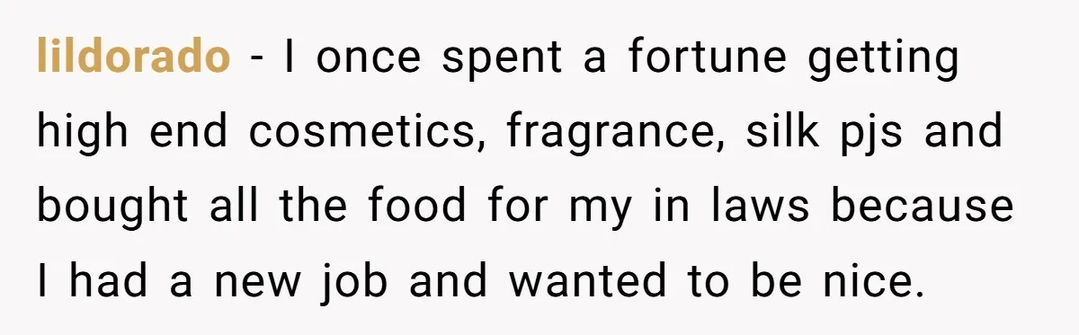 lildorado − I once spent a fortune getting high end cosmetics, fragrance, silk pjs and bought all the food for my in laws because I had a new job and...