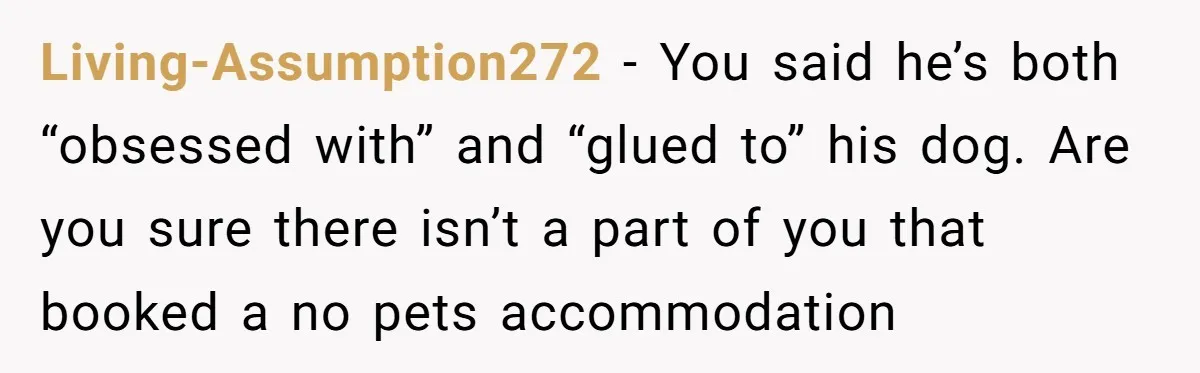 Living-Assumption272 − You said he’s both “obsessed with” and “glued to” his dog. Are you sure there isn’t a part of you that booked a no pets accommodation