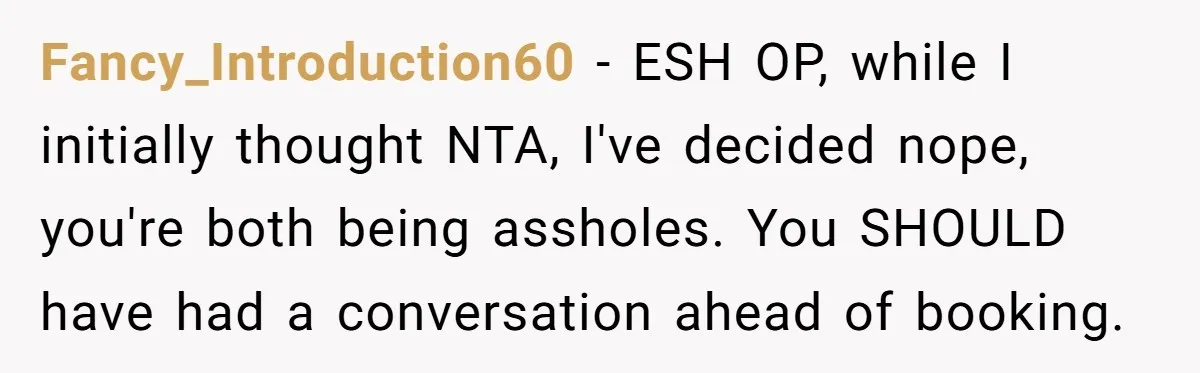 Fancy_Introduction60 − ESH OP, while I initially thought NTA, I've decided nope, you're both being assholes. You SHOULD have had a conversation ahead of booking.