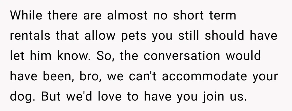 While there are almost no short term rentals that allow pets you still should have let him know. So, the conversation would have been, bro, we can't accommodate your dog....