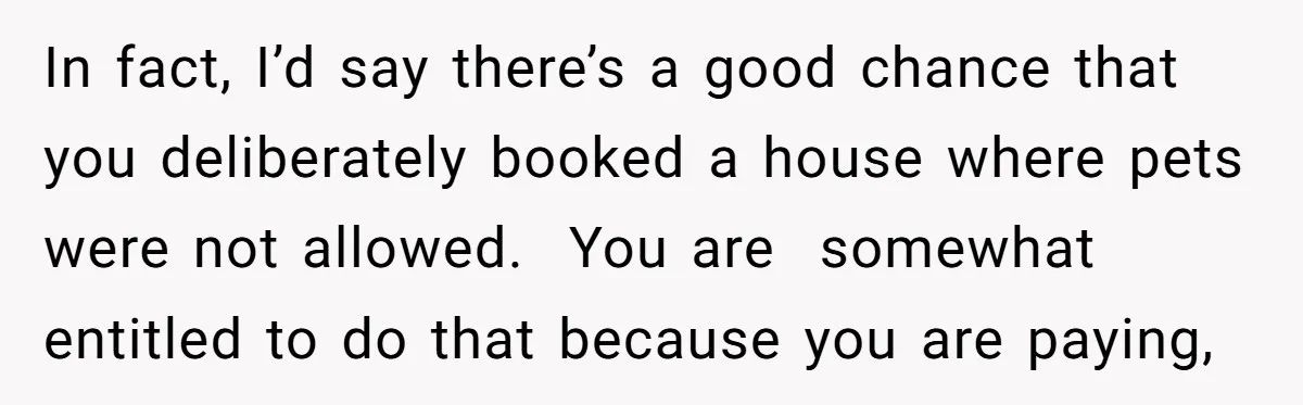 In fact, I’d say there’s a good chance that you deliberately booked a house where pets were not allowed.  You are  somewhat entitled to do that because you are paying,