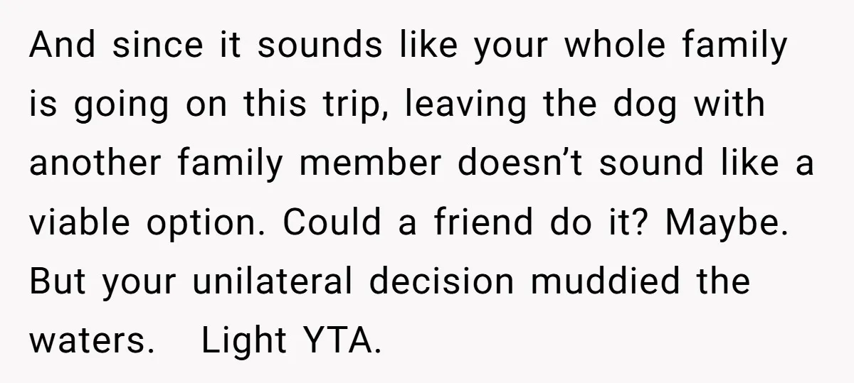 And since it sounds like your whole family is going on this trip, leaving the dog with another family member doesn’t sound like a viable option. Could a friend do...