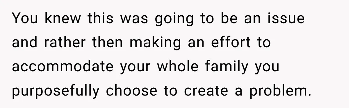 You knew this was going to be an issue and rather then making an effort to accommodate your whole family you purposefully choose to create a problem.