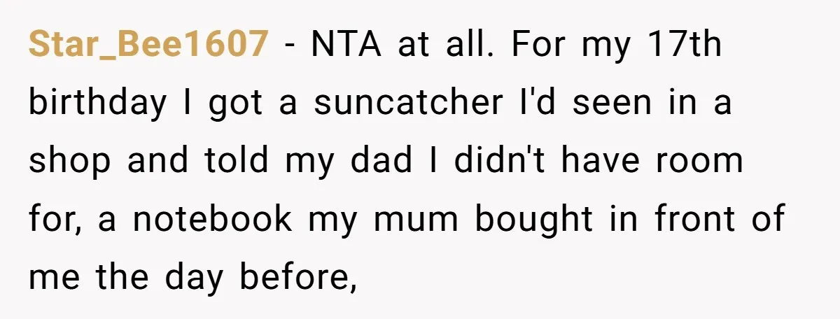 Star_Bee1607 − NTA at all. For my 17th birthday I got a suncatcher I'd seen in a shop and told my dad I didn't have room for, a notebook my...